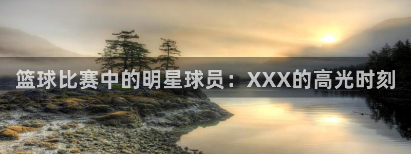 MK体育官方版下载：篮球比赛中的明星球员：XXX的高光时刻