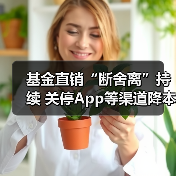 基金直销“断舍离”持续 关停App等渠道降本增效(图2) 基金直销“断舍离”持续 关停App等渠道降本增效(图2)