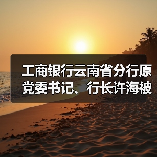 工商银行云南省分行原党委书记、行长许海被开除党籍(图4) 工商银行云南省分行原党委书记、行长许海被开除党籍(图4)